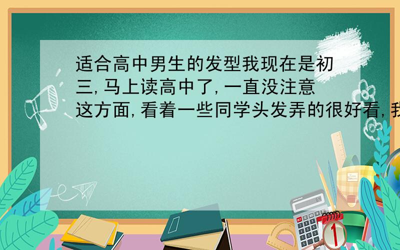 适合高中男生的发型我现在是初三,马上读高中了,一直没注意这方面,看着一些同学头发弄的很好看,我也想弄个,不过因为不经常去些理发店,不知道怎么说.所以希望大家给点建议,并教教怎么