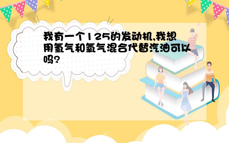 我有一个125的发动机,我想用氢气和氧气混合代替汽油可以吗?