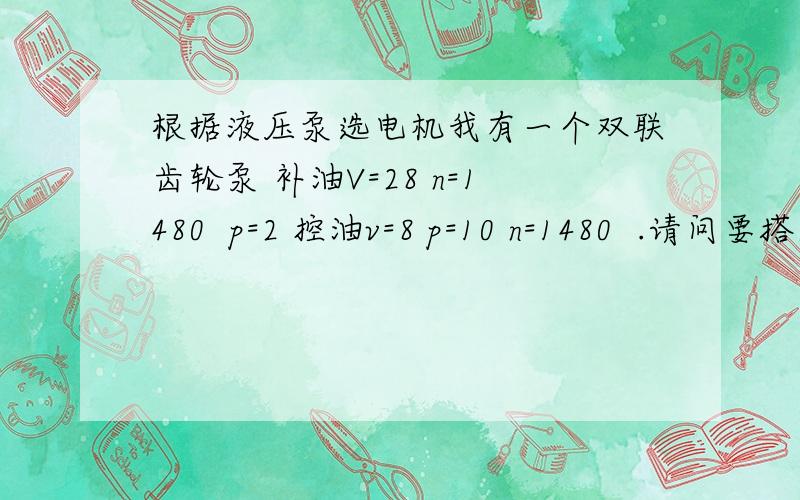 根据液压泵选电机我有一个双联齿轮泵 补油V=28 n=1480  p=2 控油v=8 p=10 n=1480  .请问要搭建该泵的试验台,选的电动机需要多大功率 ,怎么计算啊单位是ML/R R/MIN MPA