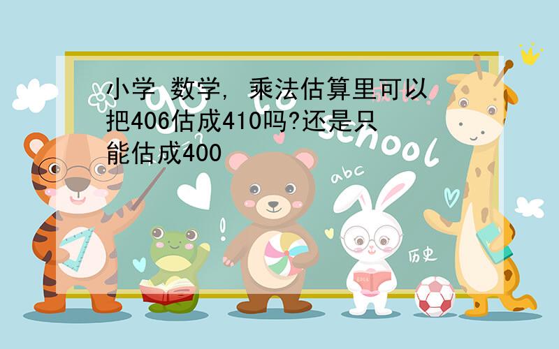 小学 数学, 乘法估算里可以把406估成410吗?还是只能估成400