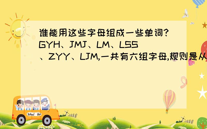 谁能用这些字母组成一些单词?GYH、JMJ、LM、LSS、ZYY、LJM,一共有六组字母,规则是从每组选出的字母组成单词,顺序可以打乱,最好是名词啥的,一定把没组的字母都用上,只能一个,也就是说是六个