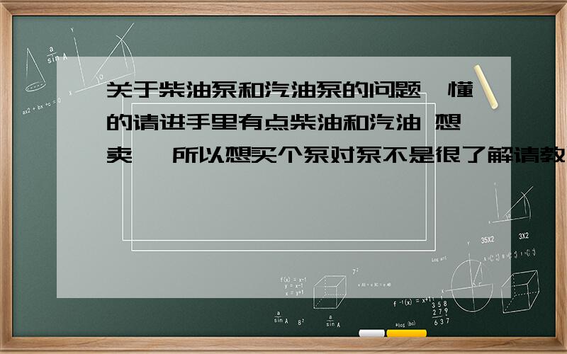 关于柴油泵和汽油泵的问题,懂的请进手里有点柴油和汽油 想卖 ,所以想买个泵对泵不是很了解请教以下几个问题.1：油泵分柴油和汽油泵吗?2：油泵分型号吗?如果分的话那每一种油泵都有哪