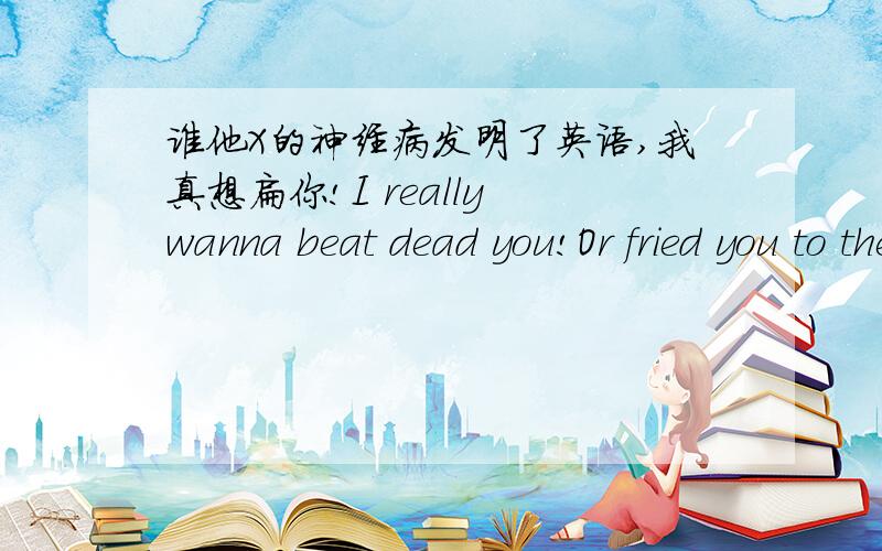 谁他X的神经病发明了英语,我真想扁你!I really wanna beat dead you!Or fried you to the moon...