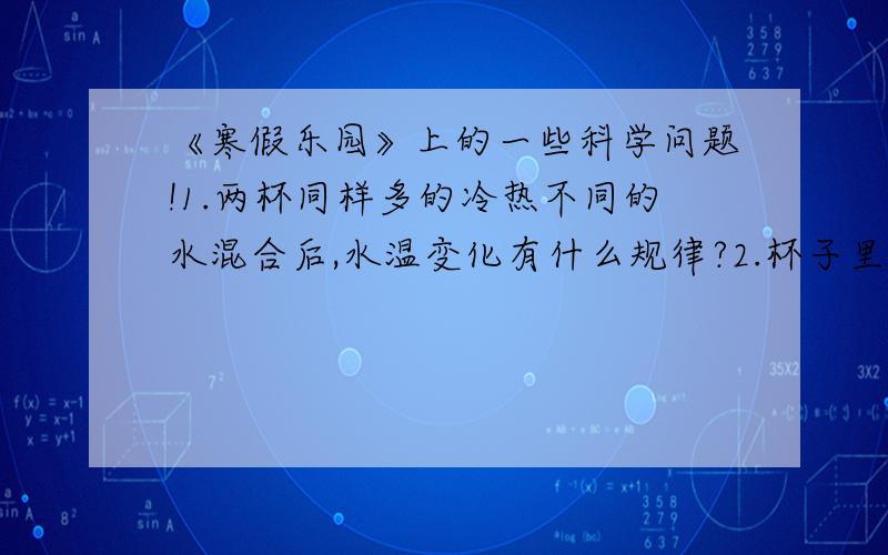 《寒假乐园》上的一些科学问题!1.两杯同样多的冷热不同的水混合后,水温变化有什么规律?2.杯子里有水,水面上浮着一块冰,这块冰融化后,杯子的水面有何变化?3.热传递有几种方式?4.热在固体