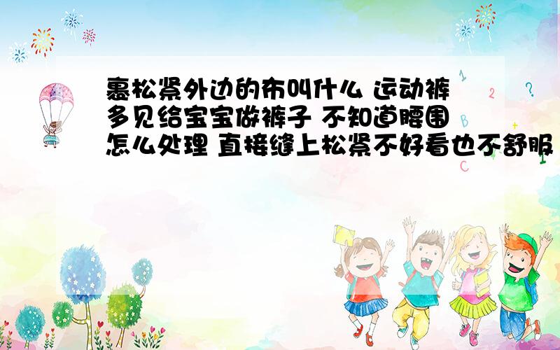 裹松紧外边的布叫什么 运动裤多见给宝宝做裤子 不知道腰围怎么处理 直接缝上松紧不好看也不舒服 想起运动裤 腰围处常见有一种针织的 在松紧外边的布 又好看又舒服 但是不知道那个布