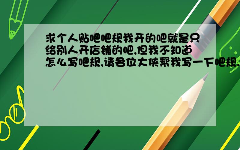 求个人贴吧吧规我开的吧就是只给别人开店铺的吧,但我不知道怎么写吧规,请各位大侠帮我写一下吧规.要有这些方面：【发帖的规范】【删帖标准】