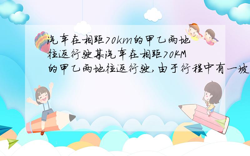 汽车在相距70km的甲乙两地往返行驶某汽车在相距70KM的甲乙两地往返行驶,由于行程中有一坡度均匀的小山,该汽车由甲地到乙地需要用2h30min,而从乙地回到甲地需要用2h30min,若是汽车在平地上