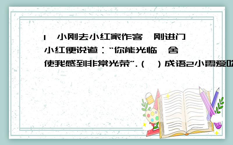 1、小刚去小红家作客,刚进门小红便说道：“你能光临敝舍,使我感到非常光荣”.（ ）成语2小霞爱吹嘘,一与别人交谈就喜欢胡乱的编造,说一些毫无根据的话（ ）成语