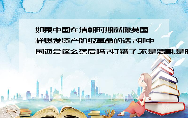 如果中国在清朝时期就像英国一样爆发资产阶级革命的话?那中国还会这么落后吗?打错了，不是清朝，是明朝。