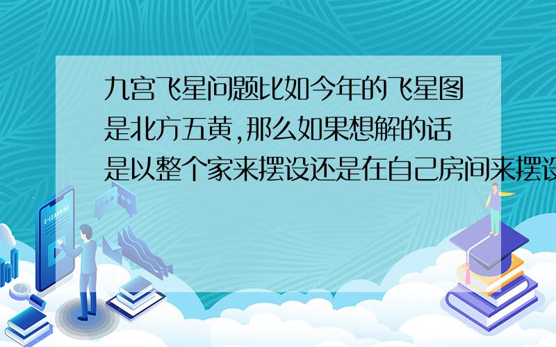 九宫飞星问题比如今年的飞星图是北方五黄,那么如果想解的话是以整个家来摆设还是在自己房间来摆设,还有每一个不同的宅向的飞星卦都不一样,在里面有五黄的位置有2 8