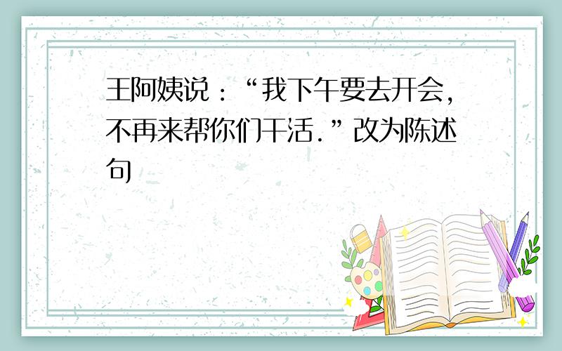 王阿姨说：“我下午要去开会,不再来帮你们干活.”改为陈述句