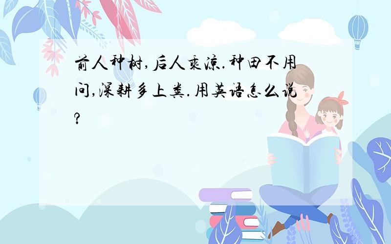 前人种树,后人乘凉.种田不用问,深耕多上粪.用英语怎么说?