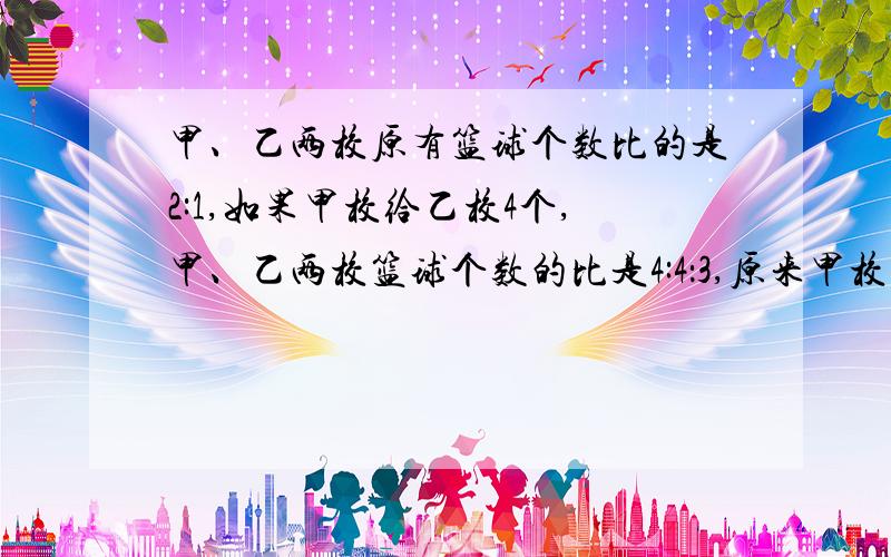 甲、乙两校原有篮球个数比的是2:1,如果甲校给乙校4个,甲、乙两校篮球个数的比是4:4：3,原来甲校有篮球多少个?四五六年级同学参加植树,共720人.已知六与五的比是3：2,六比四多80人,三个年