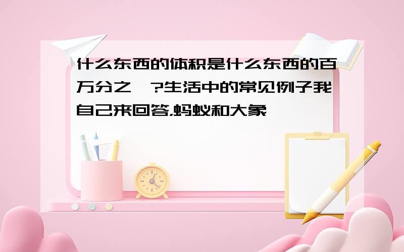 什么东西的体积是什么东西的百万分之一?生活中的常见例子我自己来回答，蚂蚁和大象