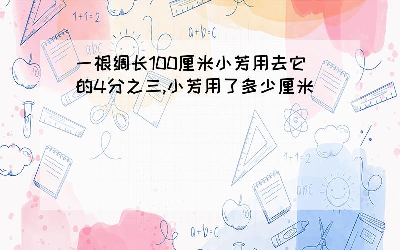 一根绸长100厘米小芳用去它的4分之三,小芳用了多少厘米