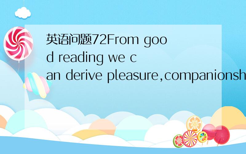 英语问题72From good reading we can derive pleasure,companionship,experience,and instruction.A good book may absorb our attention so completelythat for the time being we forget our surroundings and even our identity.Readinggood books is one of the