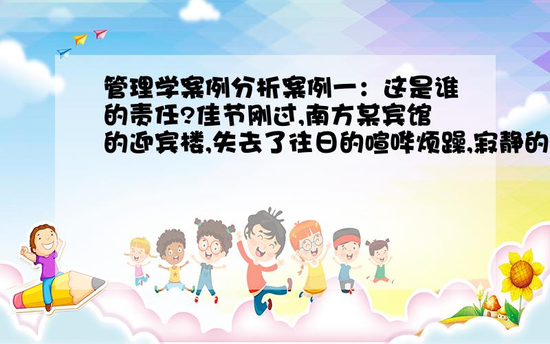 管理学案例分析案例一：这是谁的责任?佳节刚过,南方某宾馆的迎宾楼,失去了往日的喧哗烦躁,寂静的大厅半天也看不到一位来宾的身影.客房部管理员A紧锁眉头,考虑节后的工作安排.突然她