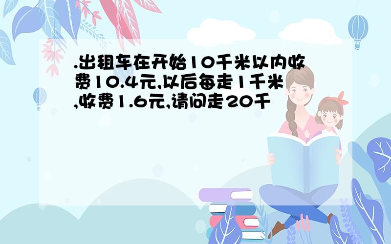 .出租车在开始10千米以内收费10.4元,以后每走1千米,收费1.6元,请问走20千