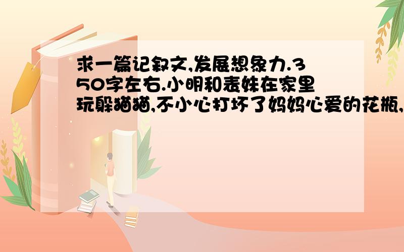 求一篇记叙文,发展想象力.350字左右.小明和表妹在家里玩躲猫猫,不小心打坏了妈妈心爱的花瓶,正在他们吓得目瞪口呆之时,家中的小猫咪咪“喵喵.”叫个不停,门铃也在这时响了起来.麻烦大