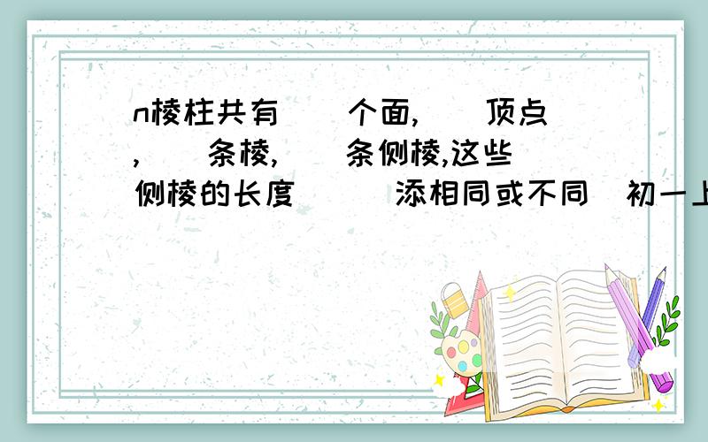 n棱柱共有（）个面,（）顶点,（）条棱,（）条侧棱,这些侧棱的长度（）（添相同或不同）初一上学期的配套练习册,