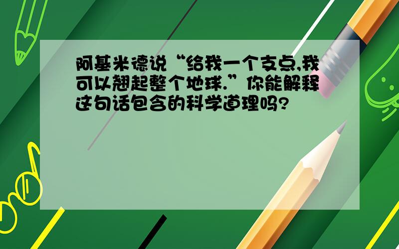 阿基米德说“给我一个支点,我可以翘起整个地球.”你能解释这句话包含的科学道理吗?