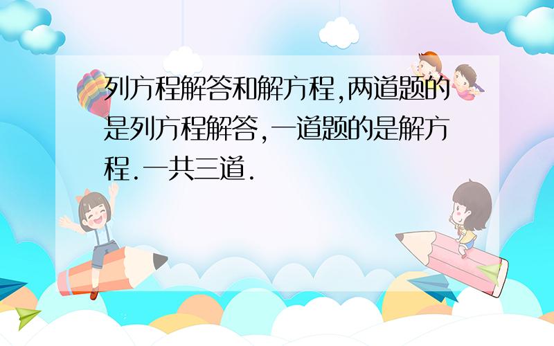 列方程解答和解方程,两道题的是列方程解答,一道题的是解方程.一共三道.