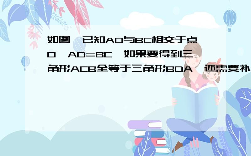 如图,已知AD与BC相交于点O,AD=BC,如果要得到三角形ACB全等于三角形BDA,还需要补充