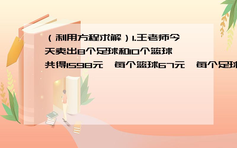 （利用方程求解）1.王老师今天卖出8个足球和10个篮球,共得1598元,每个篮球67元,每个足球多少元?2.小明的身高是爸爸的0.9倍,已知两人身高总和为3.23米,求小明和爸爸的身高各是多少.