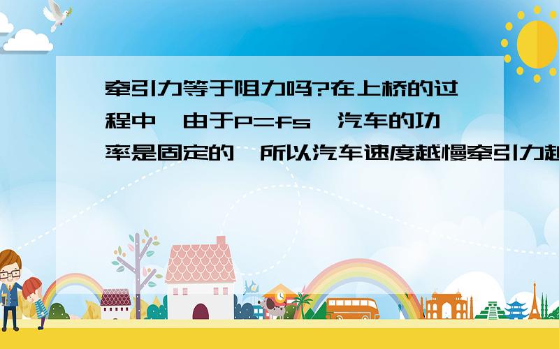 牵引力等于阻力吗?在上桥的过程中,由于P=fs,汽车的功率是固定的,所以汽车速度越慢牵引力越大?我们老师说汽车速度越慢牵引力越大,她说速度快了汽车反而会溜坡,但在现实生活中汽车速度