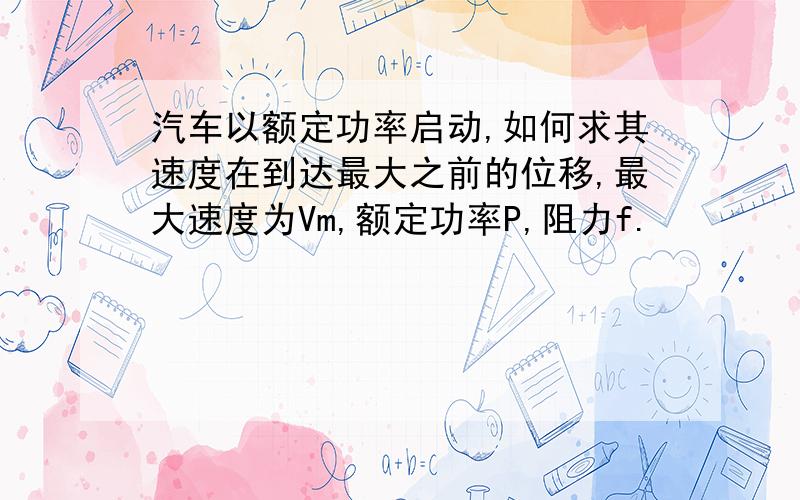 汽车以额定功率启动,如何求其速度在到达最大之前的位移,最大速度为Vm,额定功率P,阻力f.