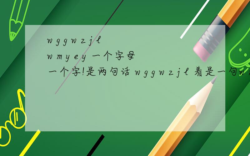 w g g w z j l w m y e y 一个字母一个字!是两句话 w g g w z j l 着是一句w m y e y 着是一句 现在又加了一句X N H H D 不是英语 我知道最后一个是想你好好的 前面那个可能是我没有恶意.第一句是我？我