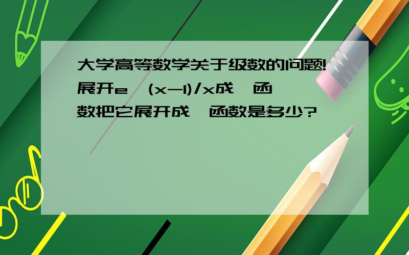 大学高等数学关于级数的问题!展开e^(x-1)/x成幂函数把它展开成幂函数是多少?