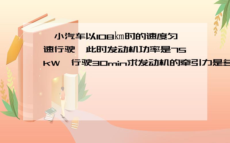 一小汽车以108㎞时的速度匀速行驶,此时发动机功率是75kW,行驶30min求发动机的牵引力是多大