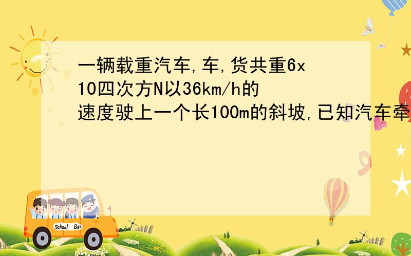 一辆载重汽车,车,货共重6x10四次方N以36km/h的速度驶上一个长100m的斜坡,已知汽车牵引力4.8x10的三次方N求（1）汽车从坡底匀速开到坡顶所需的时间,（2）汽车的牵引力做的功（3）汽车发动机