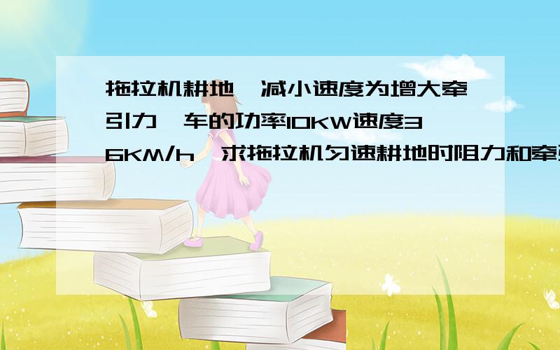 拖拉机耕地,减小速度为增大牵引力,车的功率10KW速度36KM/h,求拖拉机匀速耕地时阻力和牵引力