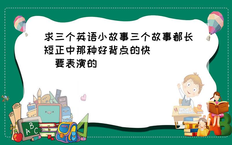 求三个英语小故事三个故事都长短正中那种好背点的快`````要表演的