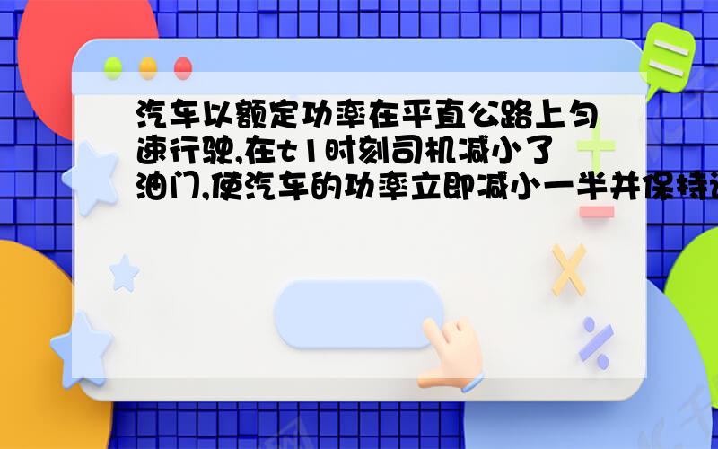 汽车以额定功率在平直公路上匀速行驶,在t1时刻司机减小了油门,使汽车的功率立即减小一半并保持该功率继续行驶,到t2时刻汽车又开始做匀速直线运动（设整个过程中汽车所受的阻力不变）