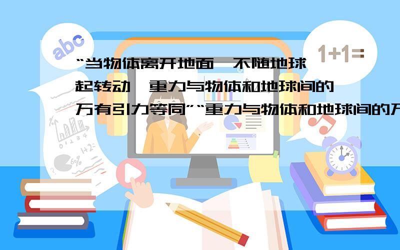 “当物体离开地面,不随地球一起转动,重力与物体和地球间的万有引力等同”“重力与物体和地球间的万有引力等同”虽然不多 但还是希望你们帮我