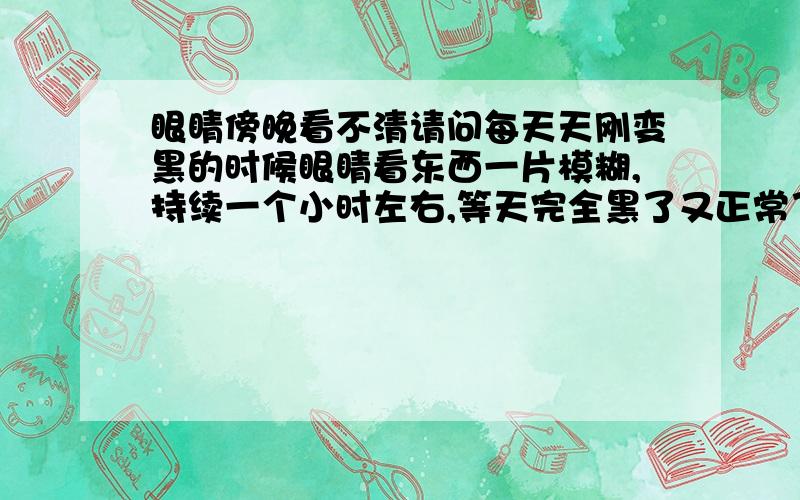 眼睛傍晚看不清请问每天天刚变黑的时候眼睛看东西一片模糊,持续一个小时左右,等天完全黑了又正常了.跟夜盲症不一样.希望专业人士解答,