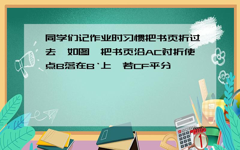 同学们记作业时习惯把书页折过去,如图,把书页沿AC对折使点B落在B‘上,若CF平分∠