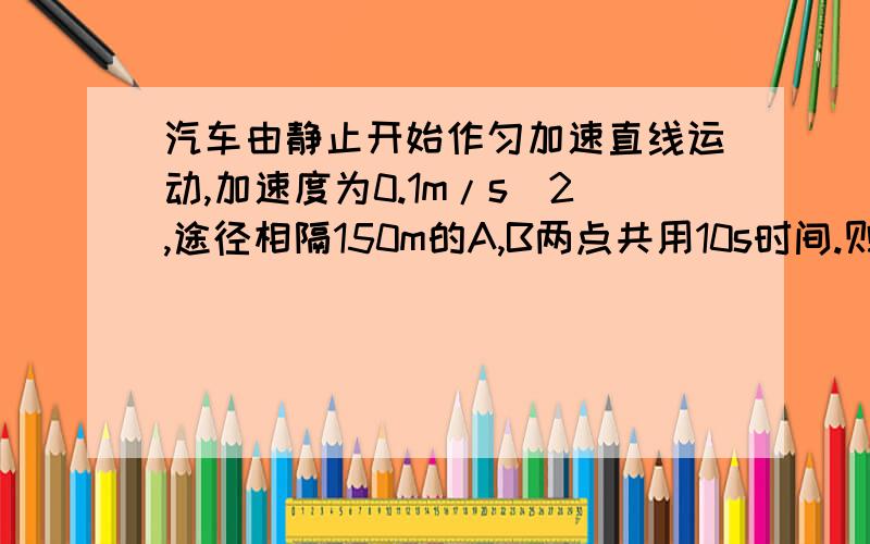 汽车由静止开始作匀加速直线运动,加速度为0.1m/s^2,途径相隔150m的A,B两点共用10s时间.则电车经过A点时的速度Va=?经过B点时Vb=?