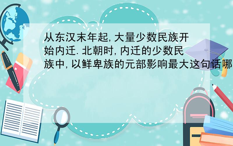 从东汉末年起,大量少数民族开始内迁.北朝时,内迁的少数民族中,以鲜卑族的元部影响最大这句话哪里错了,找出,改正