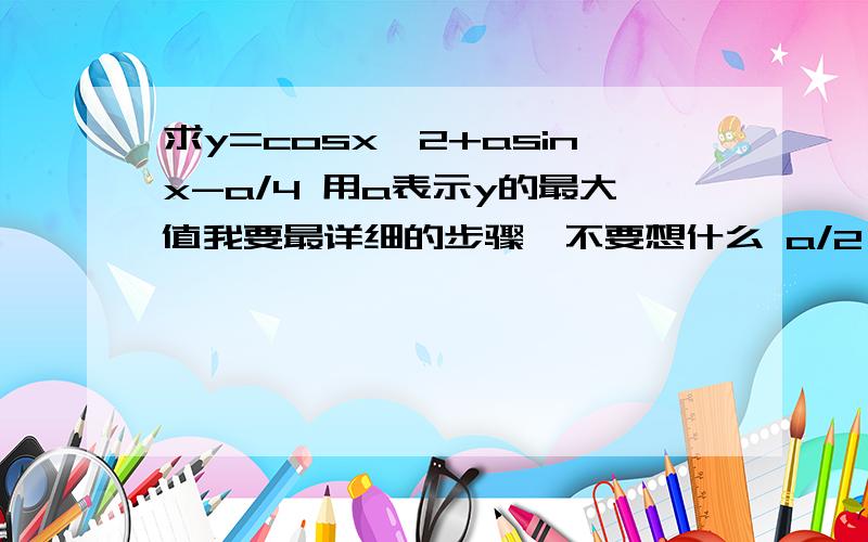 求y=cosx^2+asinx-a/4 用a表示y的最大值我要最详细的步骤、不要想什么 a/2 小于 -1 max :-5a/4 min:0 a/2 在 -1和1 之间 再分-1和0之间 0与1之间 两段讨论 a/2 大于1 y(-1) 最小 y(1)最大 看不懂