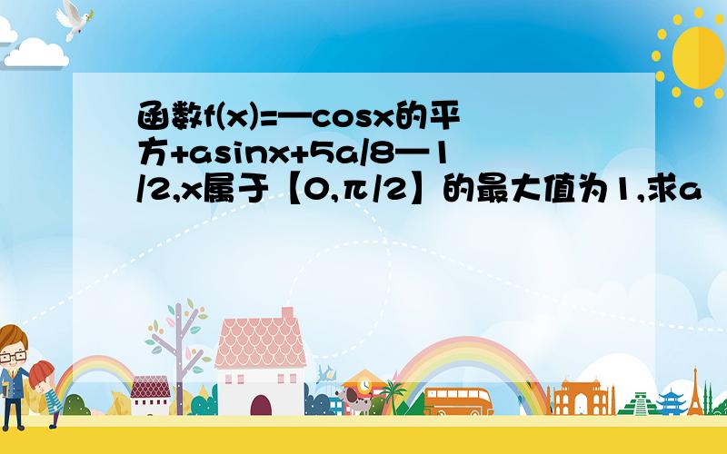 函数f(x)=—cosx的平方+asinx+5a/8—1/2,x属于【0,π/2】的最大值为1,求a