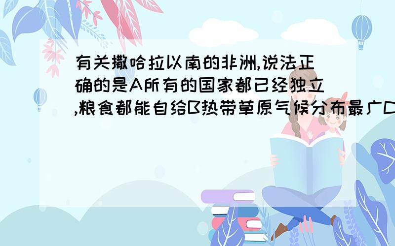 有关撒哈拉以南的非洲,说法正确的是A所有的国家都已经独立,粮食都能自给B热带草原气候分布最广C该地区人口自然增长率仅次于亚洲D经济已加工制造业为主