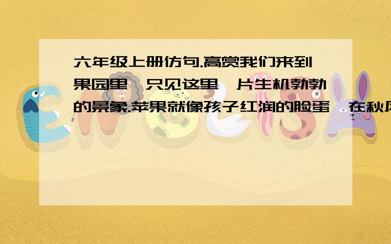 六年级上册仿句.高赏我们来到果园里,只见这里一片生机勃勃的景象.苹果就像孩子红润的脸蛋,在秋风中绽——————————————————开笑脸.梨子好似金黄的小葫芦,直逼你的眼.