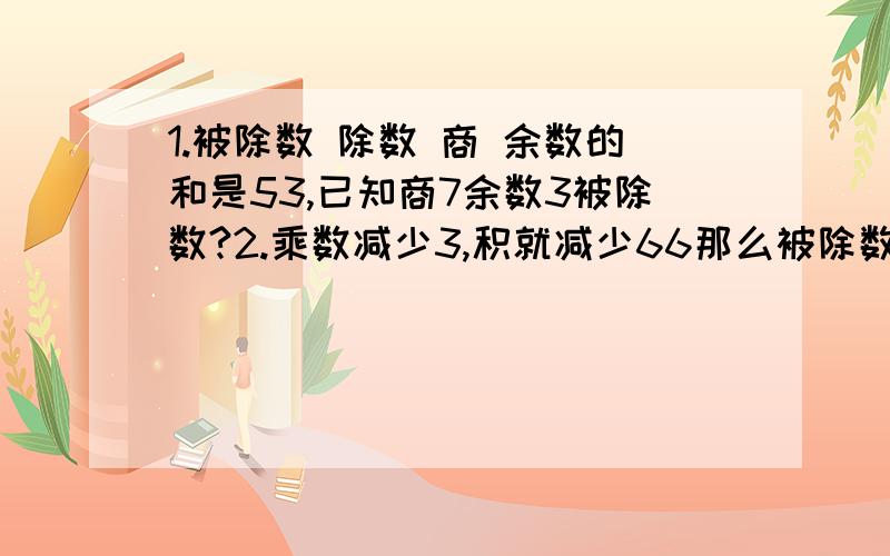 1.被除数 除数 商 余数的和是53,已知商7余数3被除数?2.乘数减少3,积就减少66那么被除数是多少?