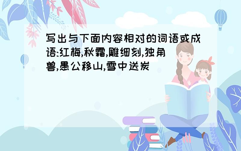 写出与下面内容相对的词语或成语:红梅,秋霜,雕细刻,独角兽,愚公移山,雪中送炭