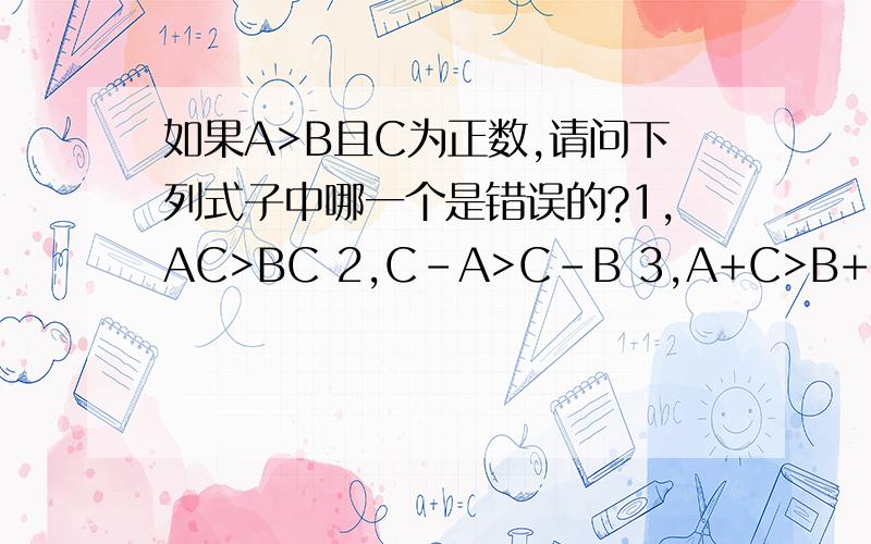 如果A>B且C为正数,请问下列式子中哪一个是错误的?1,AC>BC 2,C-A>C-B 3,A+C>B+C 4,A/C>B/C