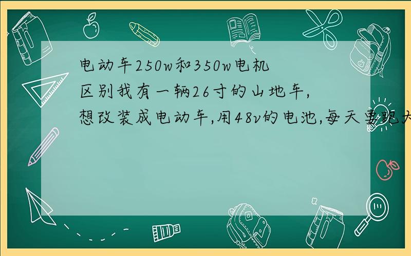 电动车250w和350w电机区别我有一辆26寸的山地车,想改装成电动车,用48v的电池,每天要跑大约15公里的路,请问两种电机各能跑多快?用13,15,20a的电池两种电机各能跑多远?越详细越好好的话再加50